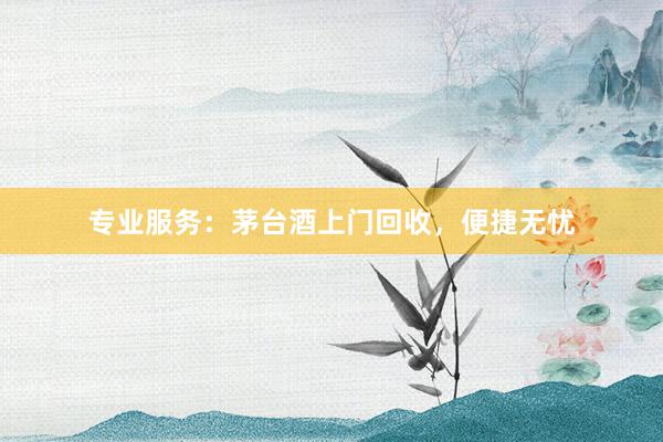 专业服务：茅台酒上门回收，便捷无忧