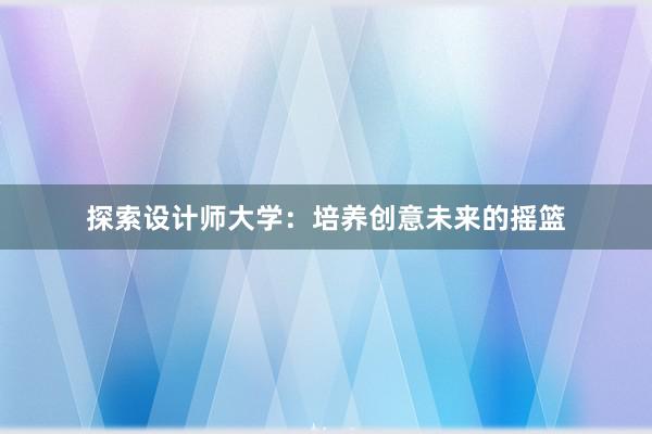 探索设计师大学：培养创意未来的摇篮